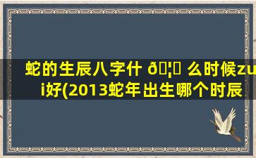 蛇的生辰八字什 🦈 么时候zui
好(2013蛇年出生哪个时辰好)